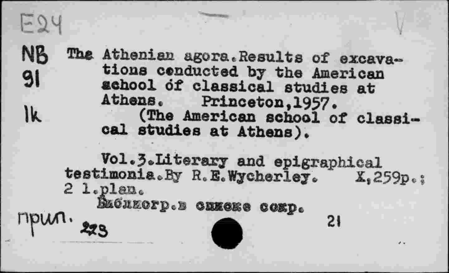 ﻿NB SI
Ik
V
The Athenian agora»Results of excavations conducted by the American achool öf classical studies at Athens* Princeton,1957.
(The American school of classical studies at Athens)»
Vol.J»Literary and epigraphical testimoniacBy R..E«. Wycherley. X,259p»î 2 l.plan*.
fitôjurorp
•в епмеке сокрс
21
